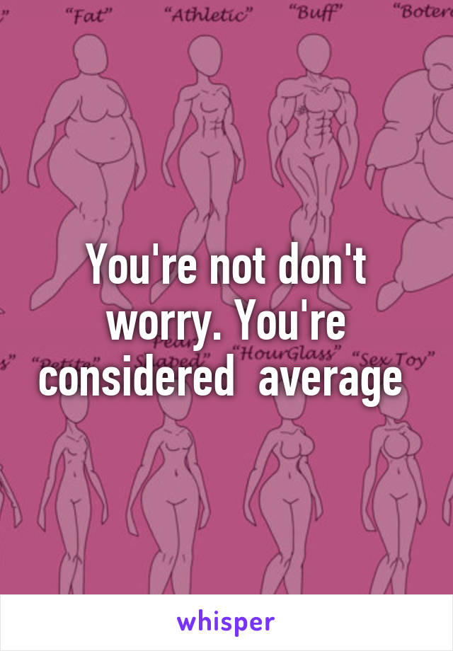 You're not don't worry. You're considered  average 