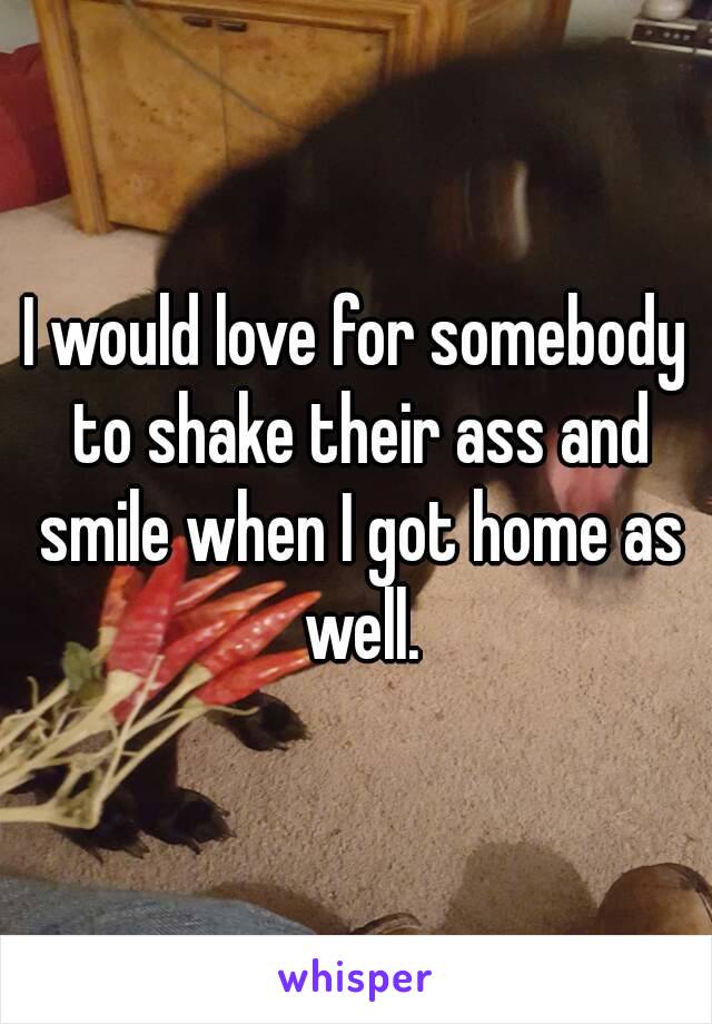 I would love for somebody to shake their ass and smile when I got home as well.