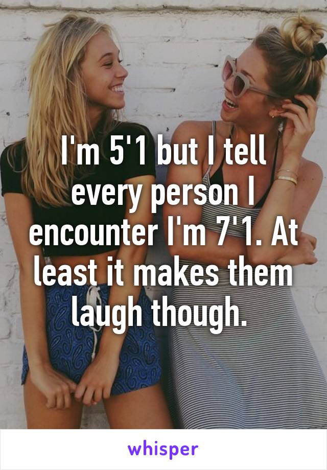 I'm 5'1 but I tell every person I encounter I'm 7'1. At least it makes them laugh though. 