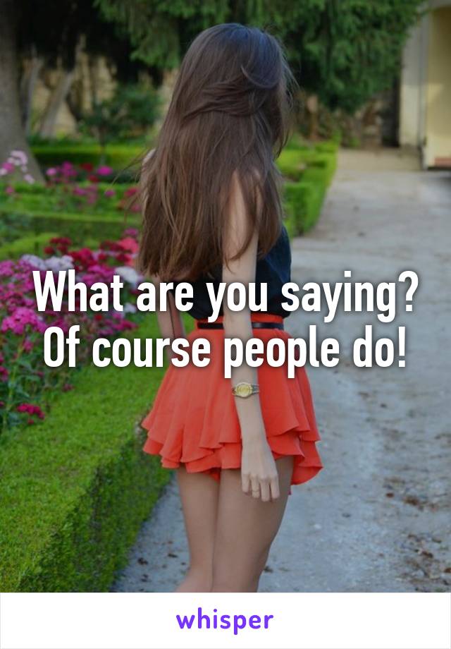 What are you saying? Of course people do!