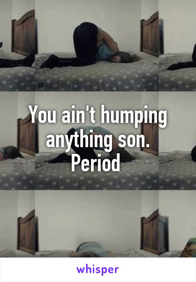 You ain't humping anything son.
Period 