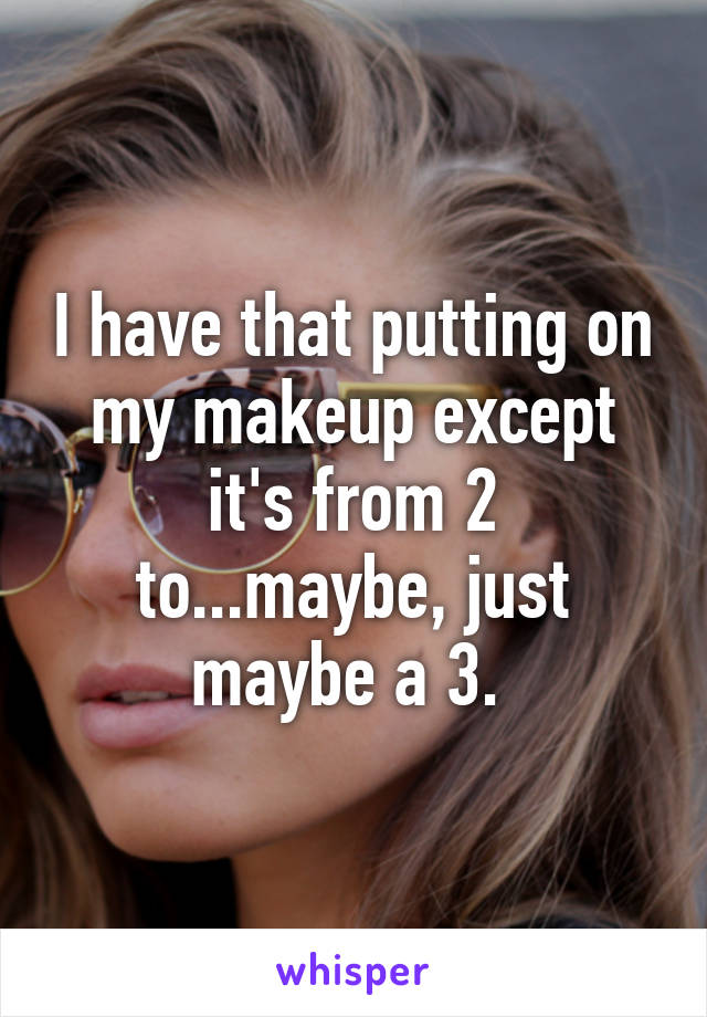 I have that putting on my makeup except it's from 2 to...maybe, just maybe a 3. 