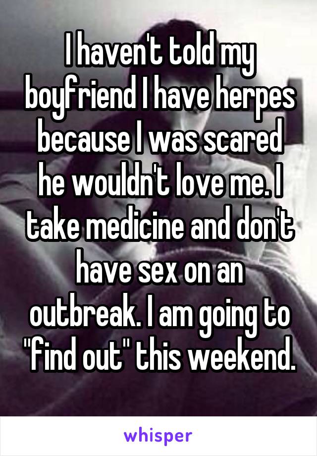 I haven't told my boyfriend I have herpes because I was scared he wouldn't love me. I take medicine and don't have sex on an outbreak. I am going to "find out" this weekend. 