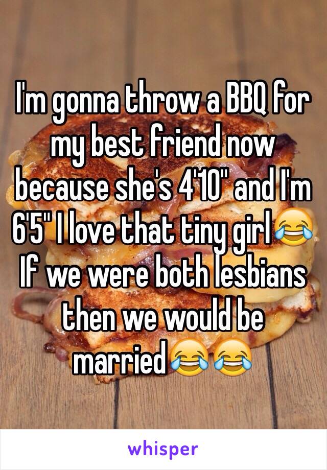 I'm gonna throw a BBQ for my best friend now because she's 4'10" and I'm 6'5" I love that tiny girl😂 If we were both lesbians then we would be married😂😂