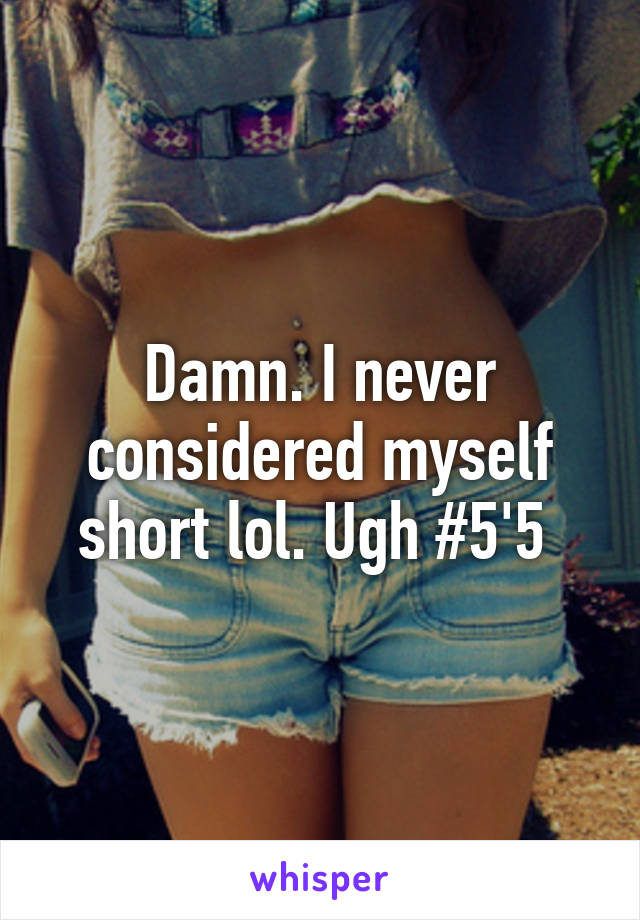 Damn. I never considered myself short lol. Ugh #5'5 