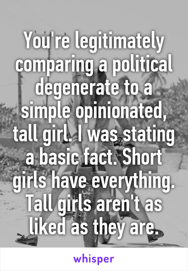 You're legitimately comparing a political degenerate to a simple opinionated, tall girl. I was stating a basic fact. Short girls have everything. Tall girls aren't as liked as they are.