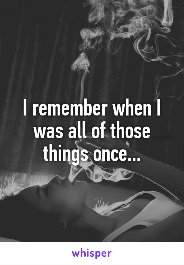 I remember when I was all of those things once...