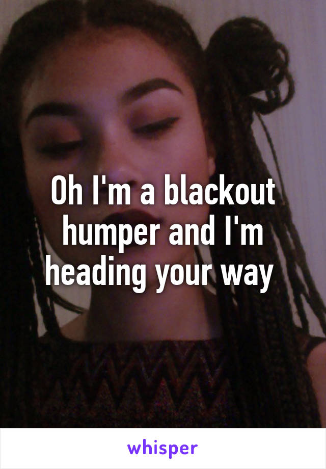 Oh I'm a blackout humper and I'm heading your way 