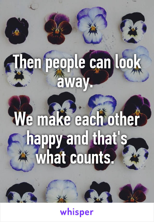 Then people can look away. 

We make each other happy and that's what counts. 