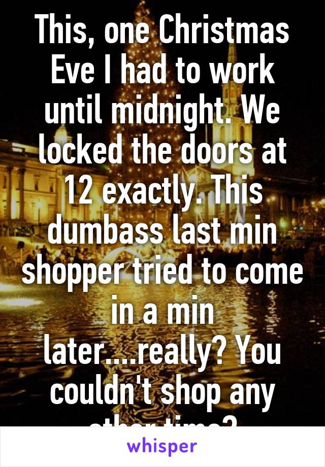 This, one Christmas Eve I had to work until midnight. We locked the doors at 12 exactly. This dumbass last min shopper tried to come in a min later....really? You couldn't shop any other time?