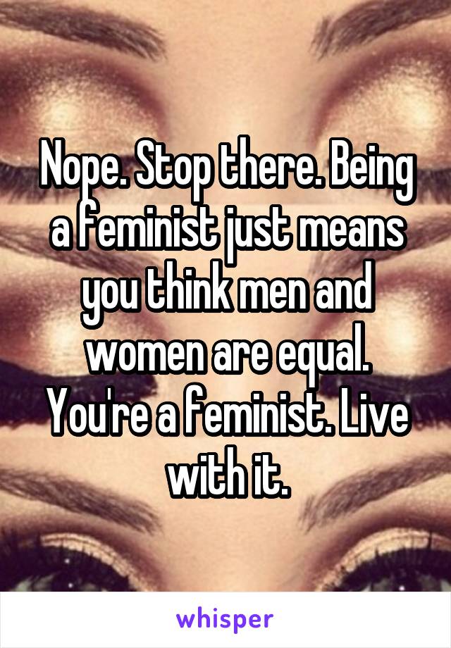 Nope. Stop there. Being a feminist just means you think men and women are equal. You're a feminist. Live with it.