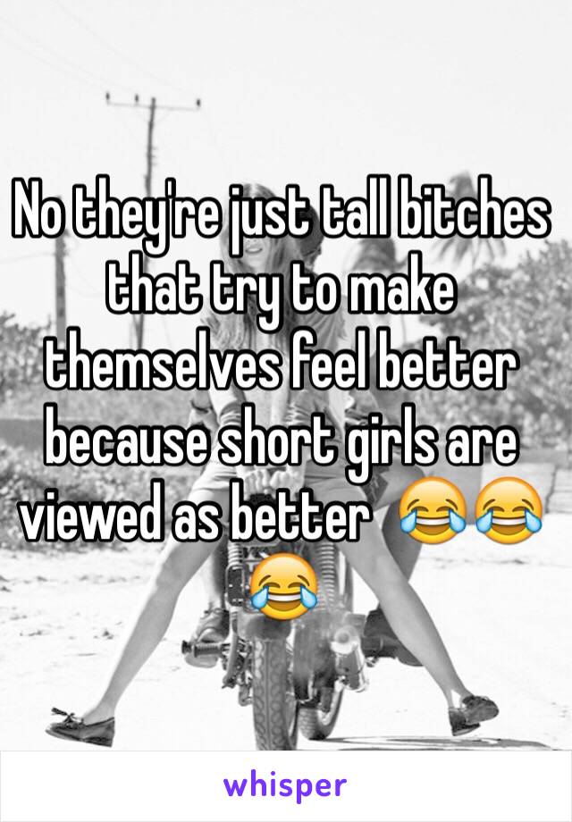 No they're just tall bitches that try to make themselves feel better because short girls are viewed as better  😂😂😂