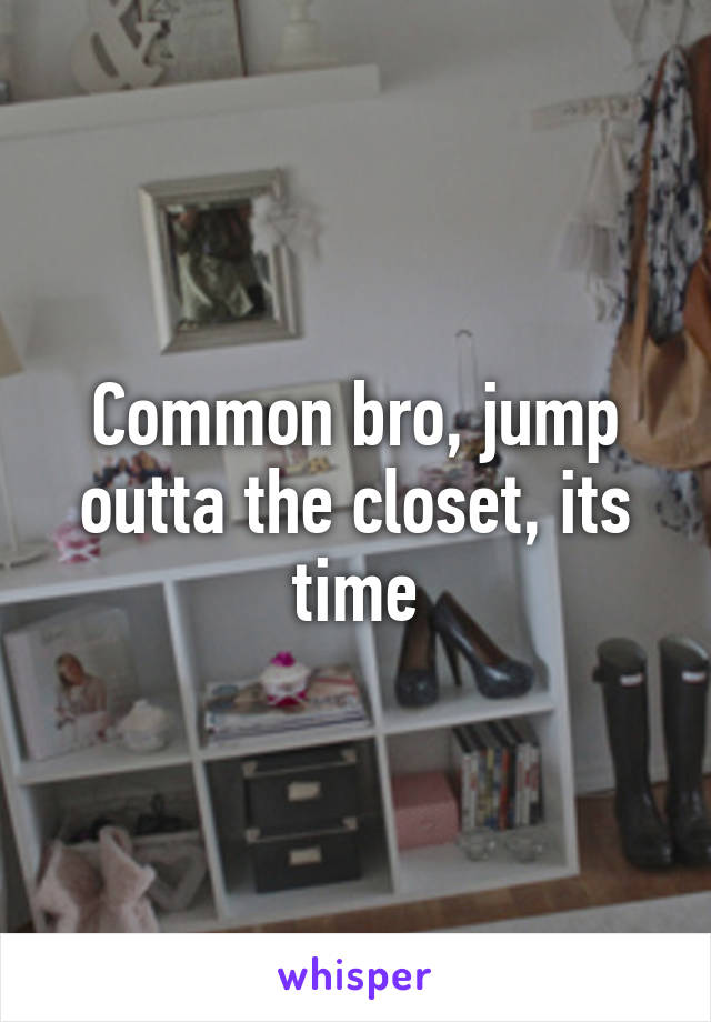 Common bro, jump outta the closet, its time