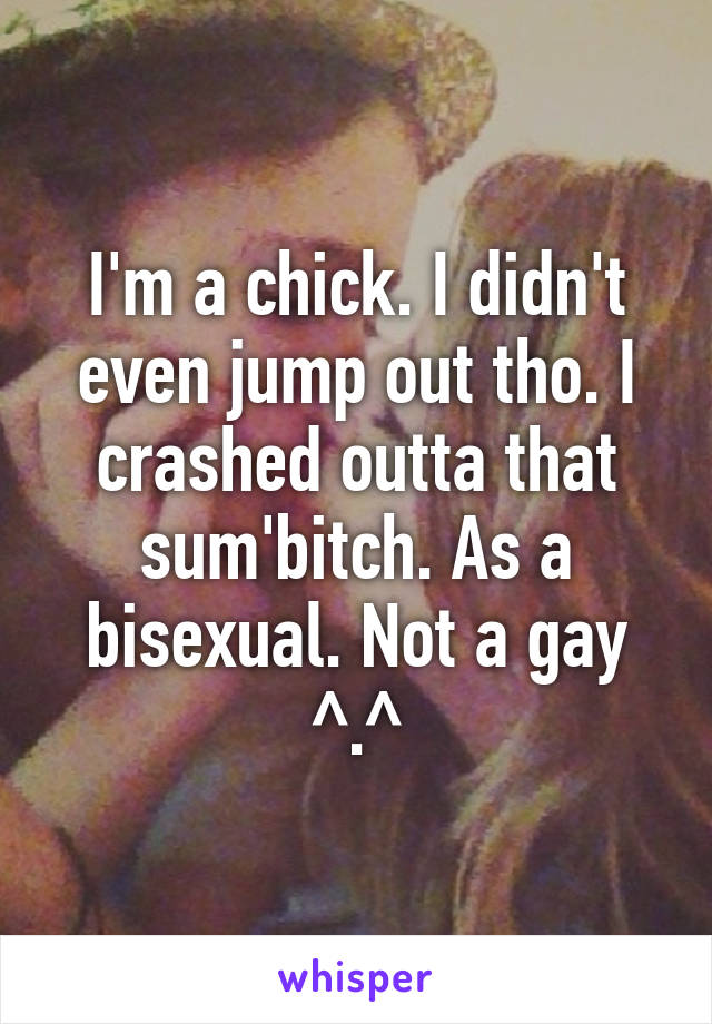 I'm a chick. I didn't even jump out tho. I crashed outta that sum'bitch. As a bisexual. Not a gay ^.^