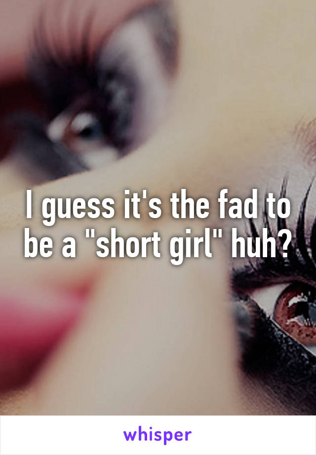 I guess it's the fad to be a "short girl" huh?