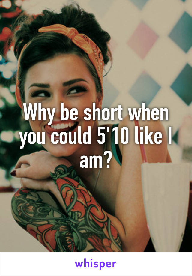 Why be short when you could 5'10 like I am?