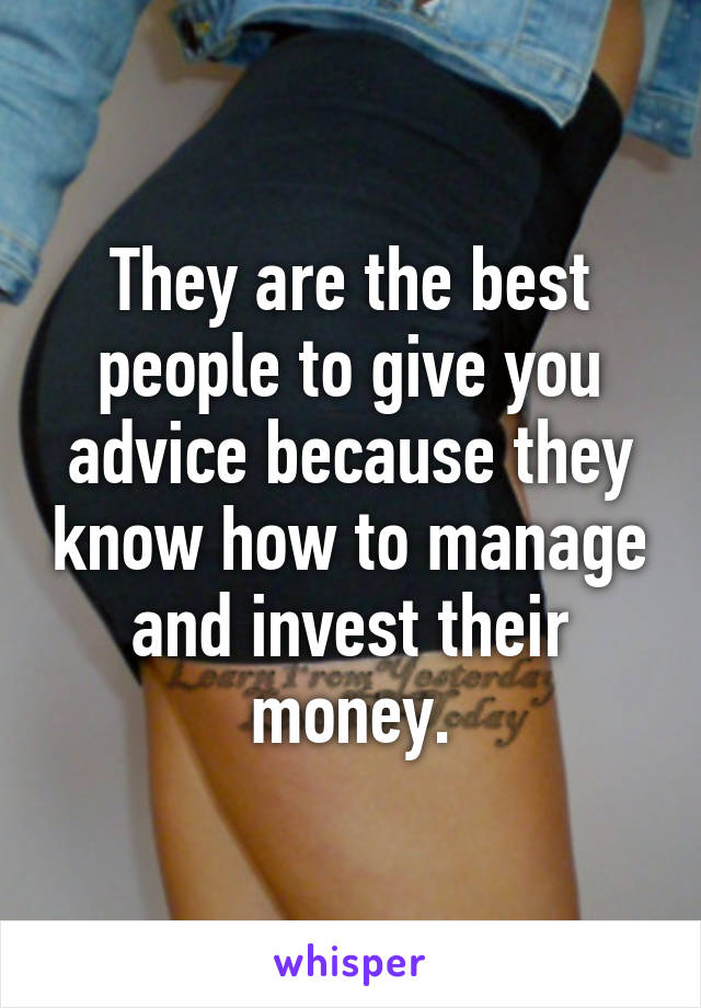 They are the best people to give you advice because they know how to manage and invest their money.