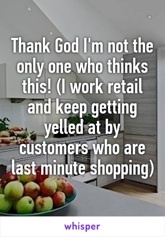 Thank God I'm not the only one who thinks this! (I work retail and keep getting yelled at by customers who are last minute shopping) 