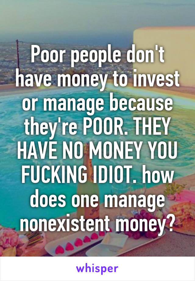 Poor people don't have money to invest or manage because they're POOR. THEY HAVE NO MONEY YOU FUCKING IDIOT. how does one manage nonexistent money?