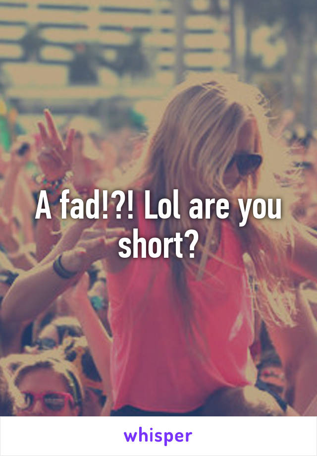 A fad!?! Lol are you short?