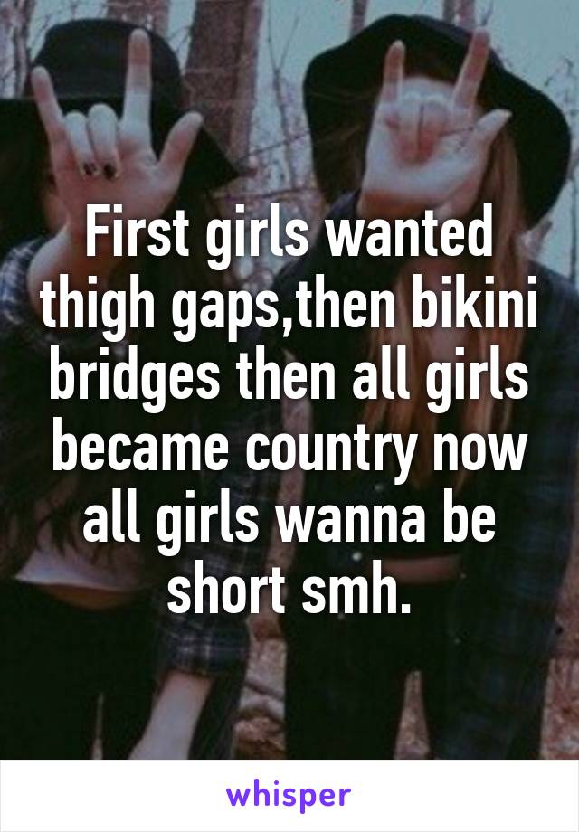 First girls wanted thigh gaps,then bikini bridges then all girls became country now all girls wanna be short smh.