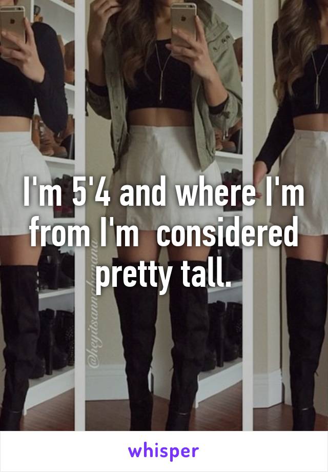 I'm 5'4 and where I'm from I'm  considered pretty tall.