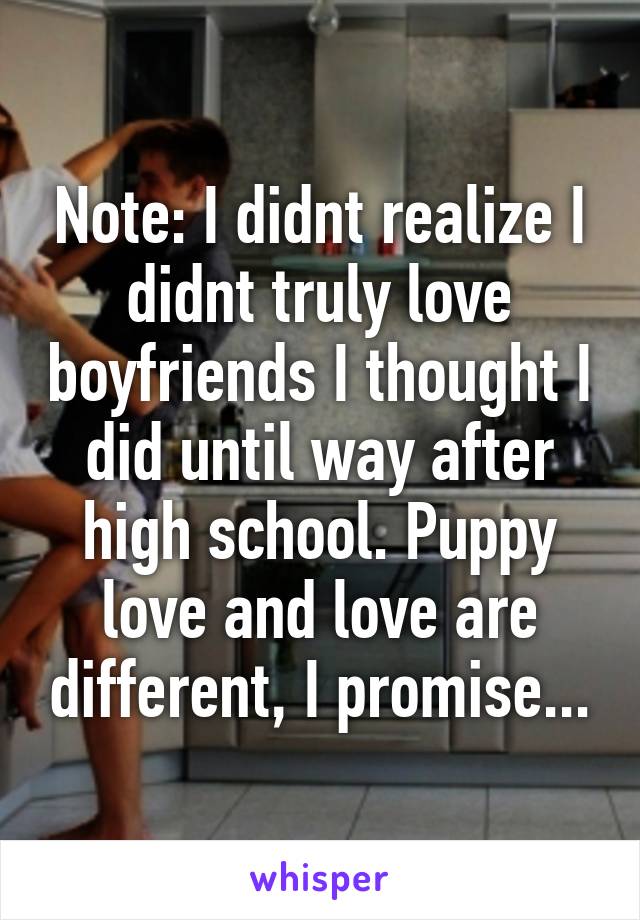 Note: I didnt realize I didnt truly love boyfriends I thought I did until way after high school. Puppy love and love are different, I promise...