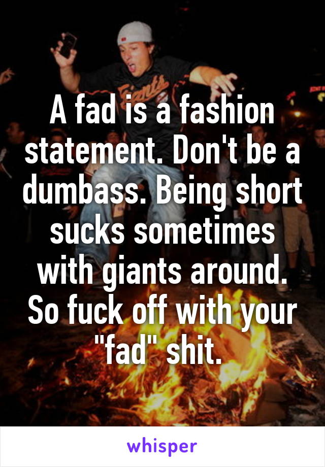 A fad is a fashion statement. Don't be a dumbass. Being short sucks sometimes with giants around. So fuck off with your "fad" shit. 