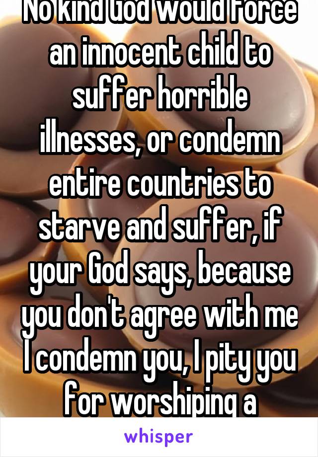 No kind God would force an innocent child to suffer horrible illnesses, or condemn entire countries to starve and suffer, if your God says, because you don't agree with me I condemn you, I pity you for worshiping a terrible being 