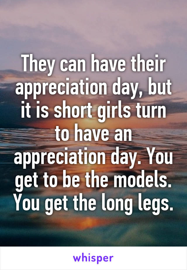 They can have their appreciation day, but it is short girls turn to have an appreciation day. You get to be the models. You get the long legs.