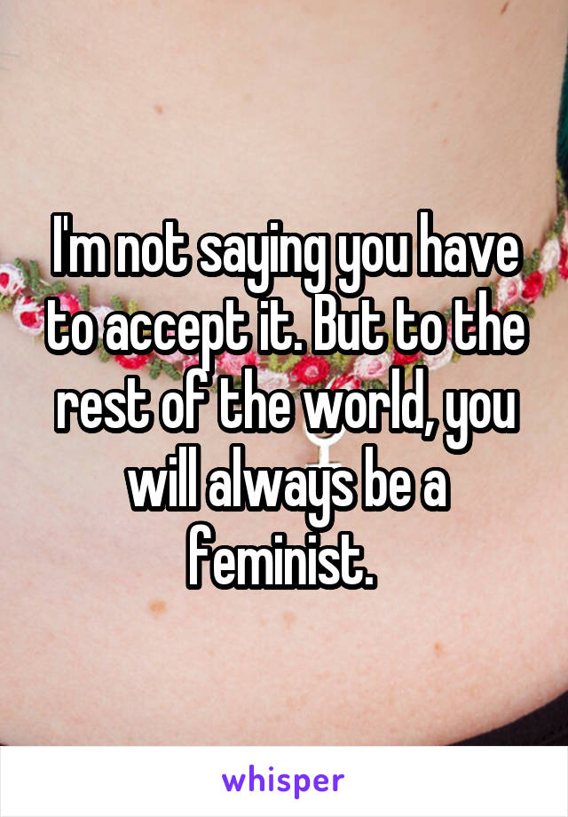 I'm not saying you have to accept it. But to the rest of the world, you will always be a feminist. 