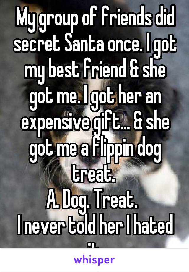 My group of friends did secret Santa once. I got my best friend & she got me. I got her an expensive gift... & she got me a flippin dog treat. 
A. Dog. Treat.  
I never told her I hated it 