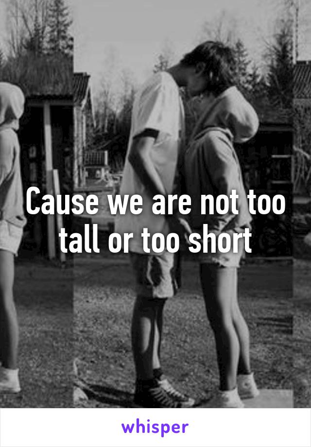 Cause we are not too tall or too short