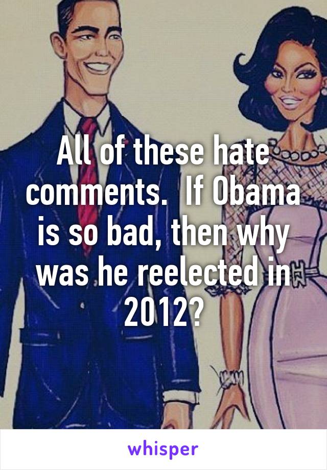 All of these hate comments.  If Obama is so bad, then why was he reelected in 2012?