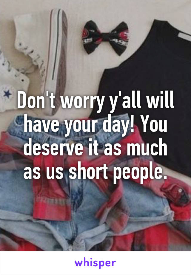 Don't worry y'all will have your day! You deserve it as much as us short people.