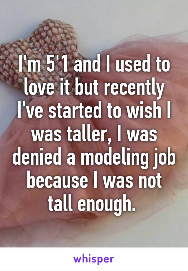 I'm 5'1 and I used to love it but recently I've started to wish I was taller, I was denied a modeling job because I was not tall enough. 