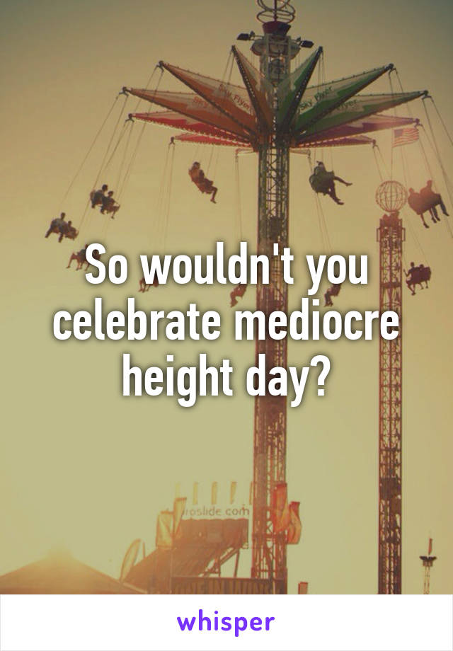 So wouldn't you celebrate mediocre height day?