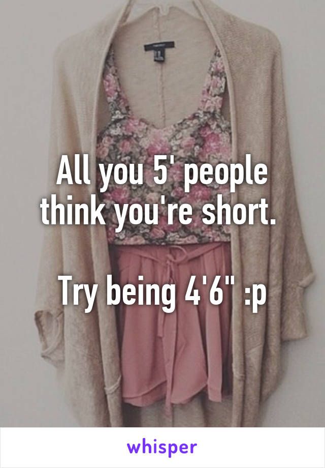 All you 5' people think you're short. 

Try being 4'6" :p