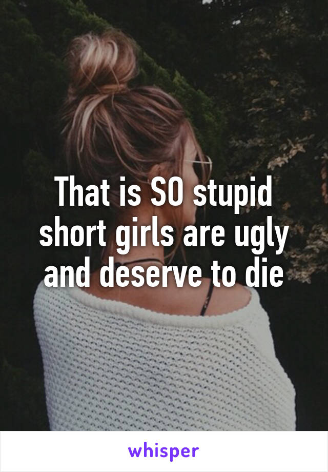 That is SO stupid short girls are ugly and deserve to die