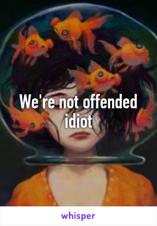 We're not offended idiot