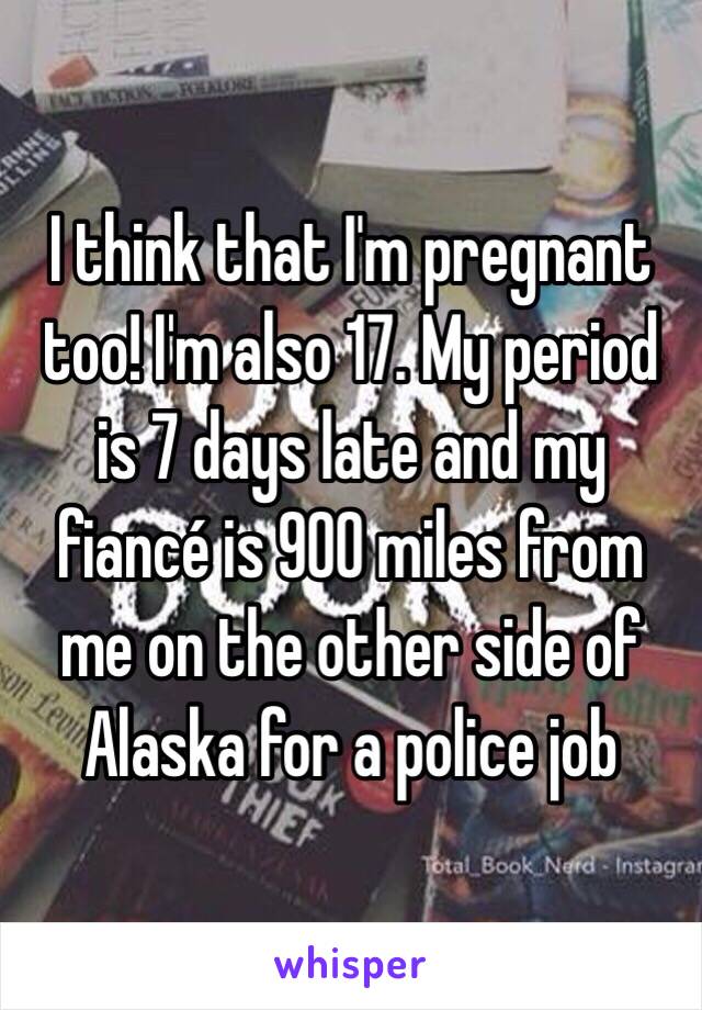 I think that I'm pregnant too! I'm also 17. My period is 7 days late and my fiancé is 900 miles from me on the other side of Alaska for a police job