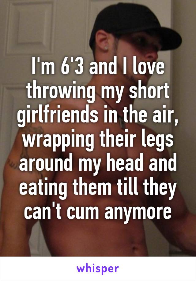 I'm 6'3 and I love throwing my short girlfriends in the air, wrapping their legs around my head and eating them till they can't cum anymore