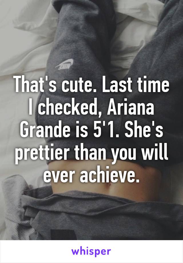 That's cute. Last time I checked, Ariana Grande is 5'1. She's prettier than you will ever achieve.