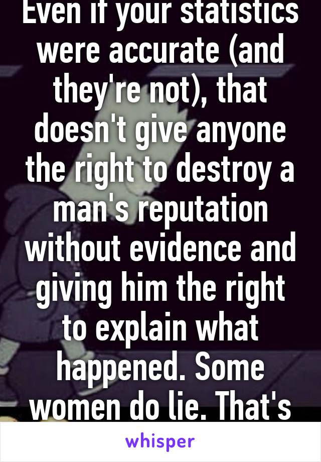 Even if your statistics were accurate (and they're not), that doesn't give anyone the right to destroy a man's reputation without evidence and giving him the right to explain what happened. Some women do lie. That's fact.