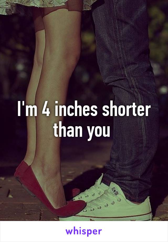 I'm 4 inches shorter than you 