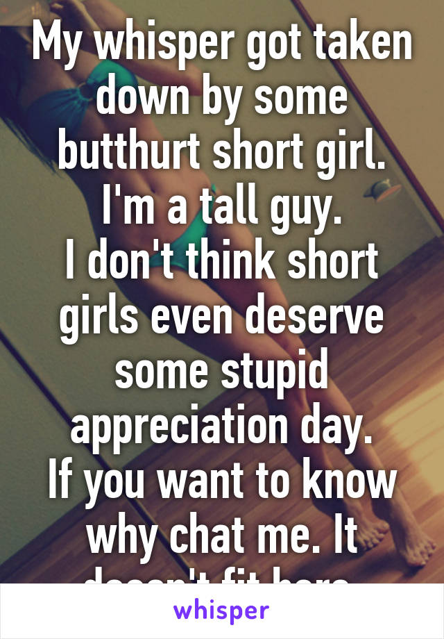 My whisper got taken down by some butthurt short girl.
I'm a tall guy.
I don't think short girls even deserve some stupid appreciation day.
If you want to know why chat me. It doesn't fit here.