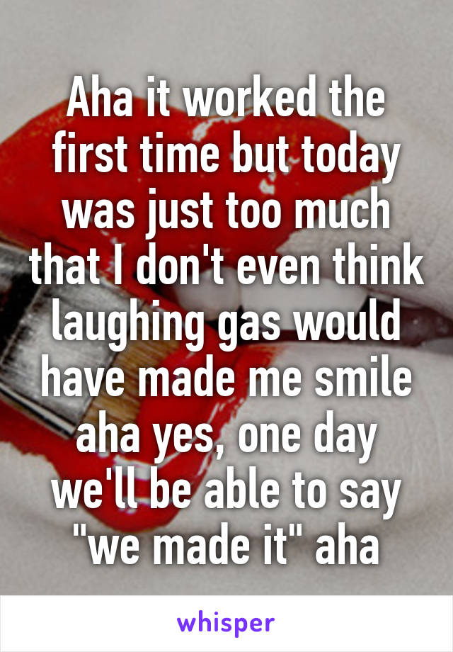 Aha it worked the first time but today was just too much that I don't even think laughing gas would have made me smile aha yes, one day we'll be able to say "we made it" aha