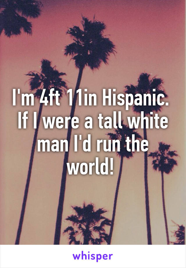 I'm 4ft 11in Hispanic.  If I were a tall white man I'd run the world! 