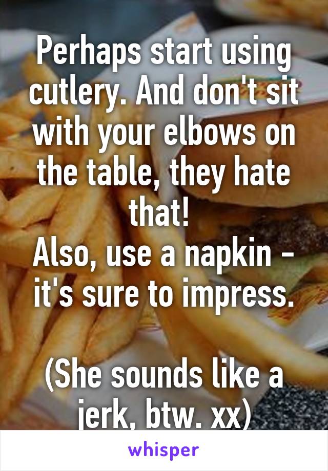Perhaps start using cutlery. And don't sit with your elbows on the table, they hate that! 
Also, use a napkin - it's sure to impress.

(She sounds like a jerk, btw. xx)