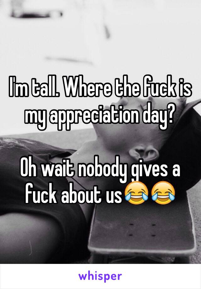 I'm tall. Where the fuck is my appreciation day? 

Oh wait nobody gives a fuck about us😂😂